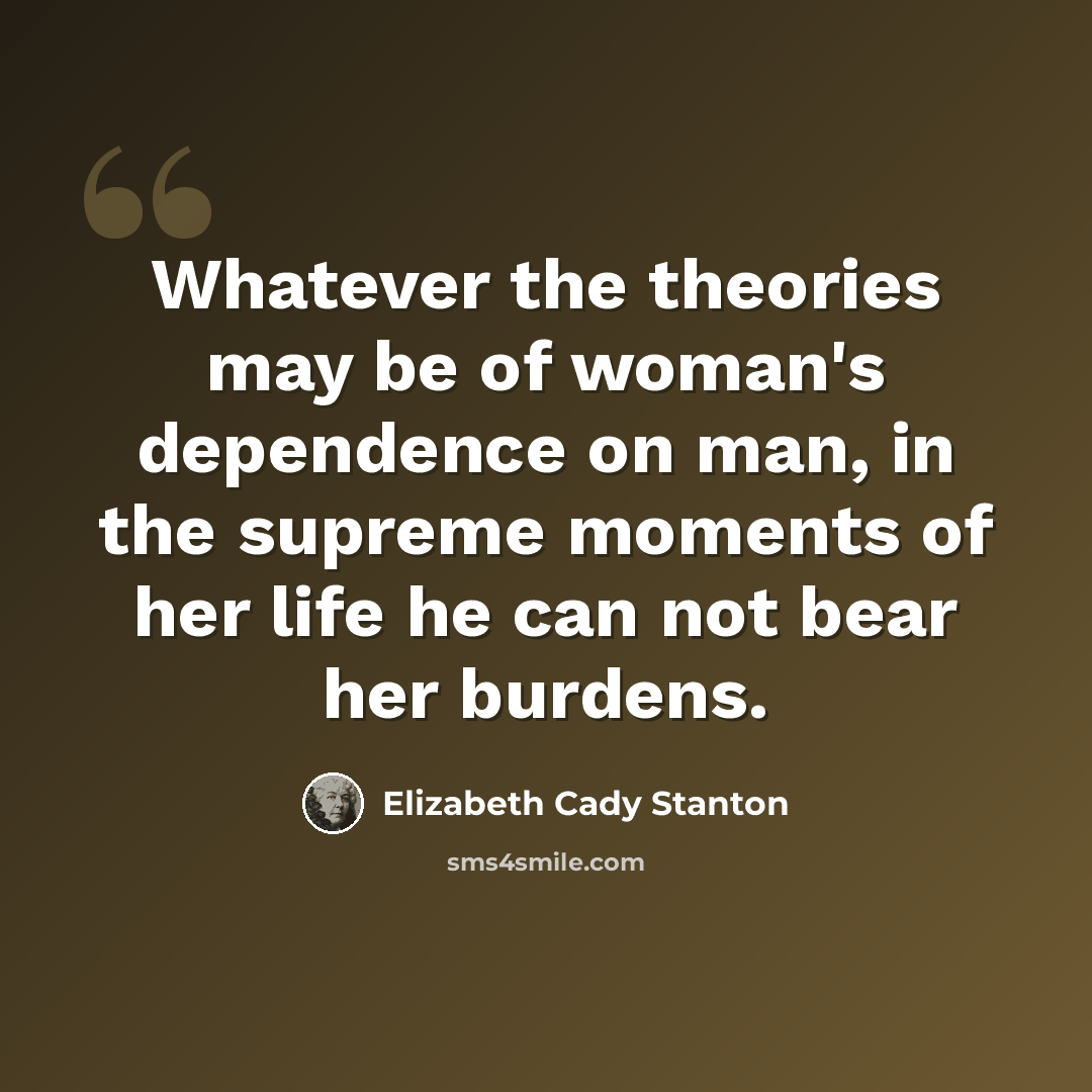 “Whatever the theories may be of woman's dependence on man, in the supreme moments of her life he can not bear her burdens.” quote by Elizabeth Cady Stanton
