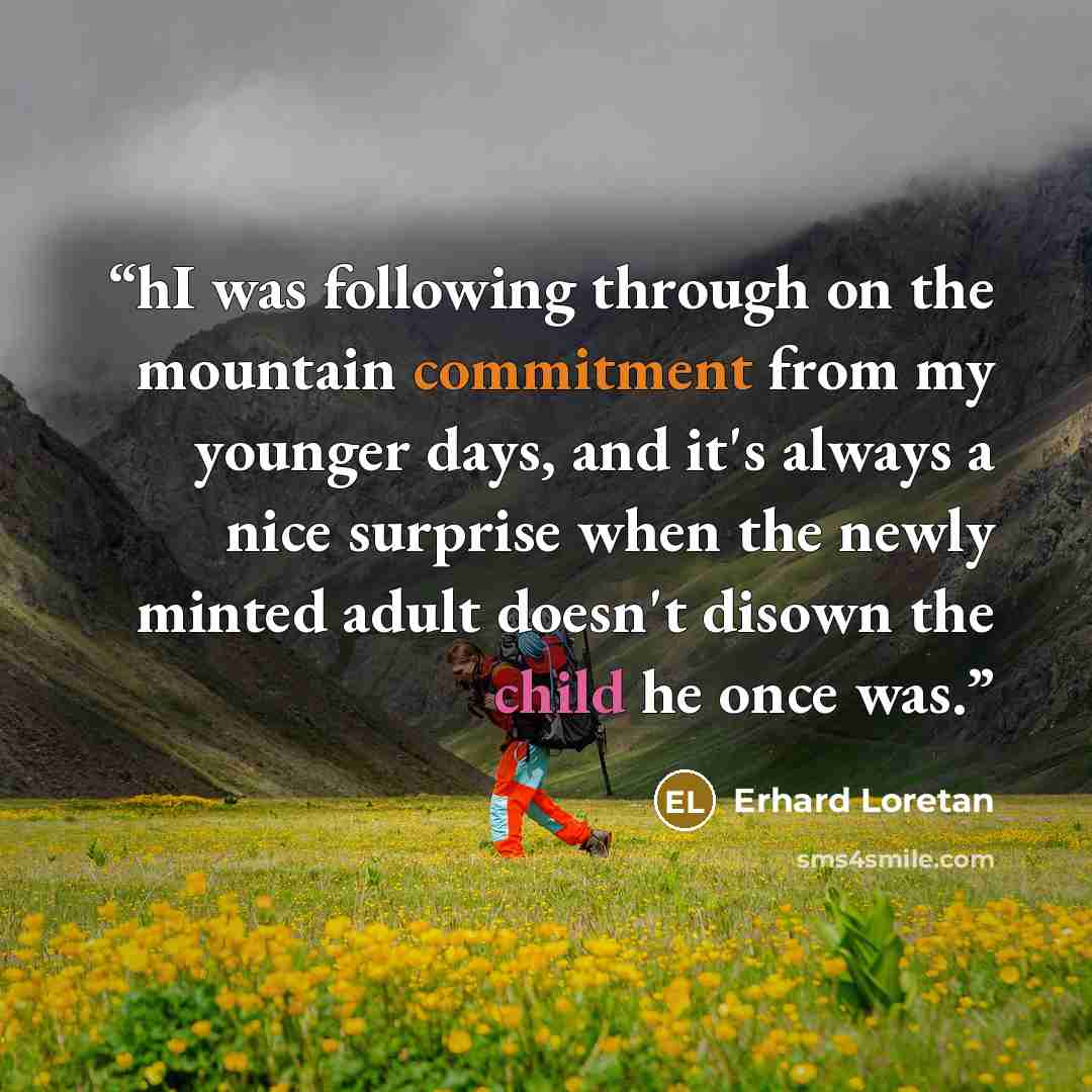“hI was following through on the mountain commitment from my younger days, and it's always a nice surprise when the newly minted adult doesn't disown the child he once was.” quote by Erhard Loretan