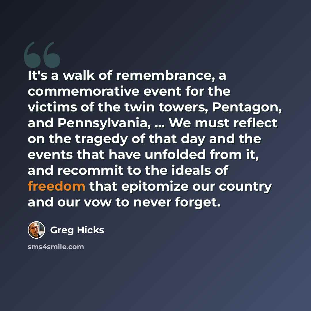 “It's a walk of remembrance, a commemorative event for the victims of the twin towers, Pentagon, and Pennsylvania, ... We must reflect on the tragedy of that day and the events that have unfolded from it, and recommit to the ideals of freedom that epitomize our country and our vow to never forget.” quote by Greg Hicks