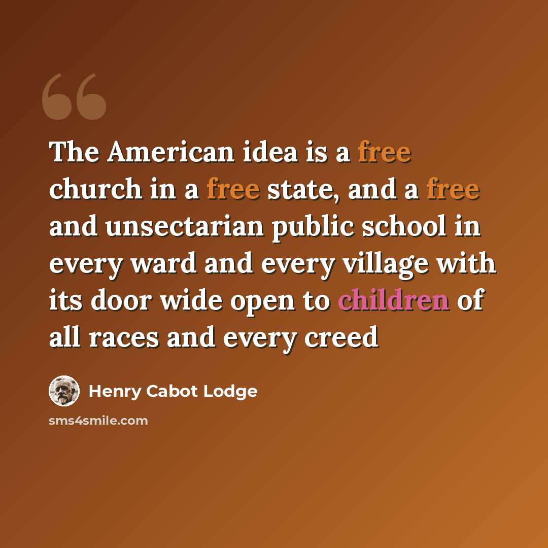 “The American idea is a free church in a free state, and a free and unsectarian public school in every ward and every village with its door wide open to children of all races and every creed” quote by Henry Cabot Lodge