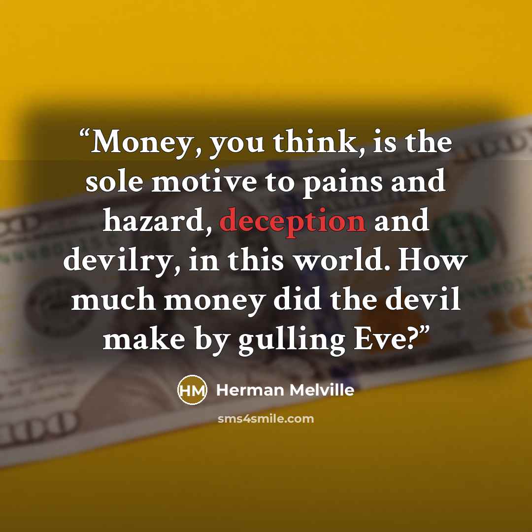 “Money, you think, is the sole motive to pains and hazard, deception and devilry, in this world. How much money did the devil make by gulling Eve?” quote by Herman Melville