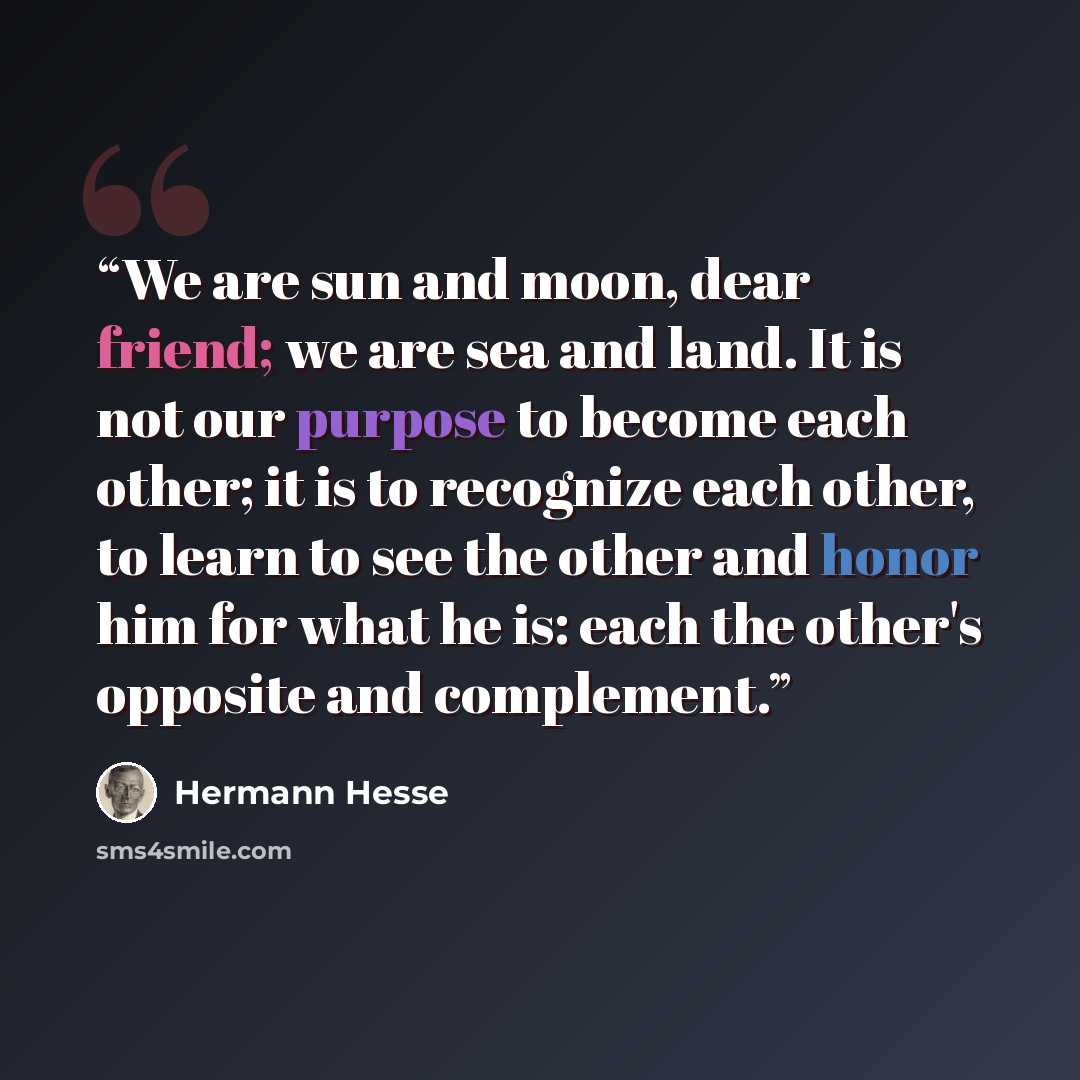 “We are sun and moon, dear friend; we are sea and land. It is not our purpose to become each other; it is to recognize each other, to learn to see the other and honor him for what he is: each the other's opposite and complement.” quote by Hermann Hesse