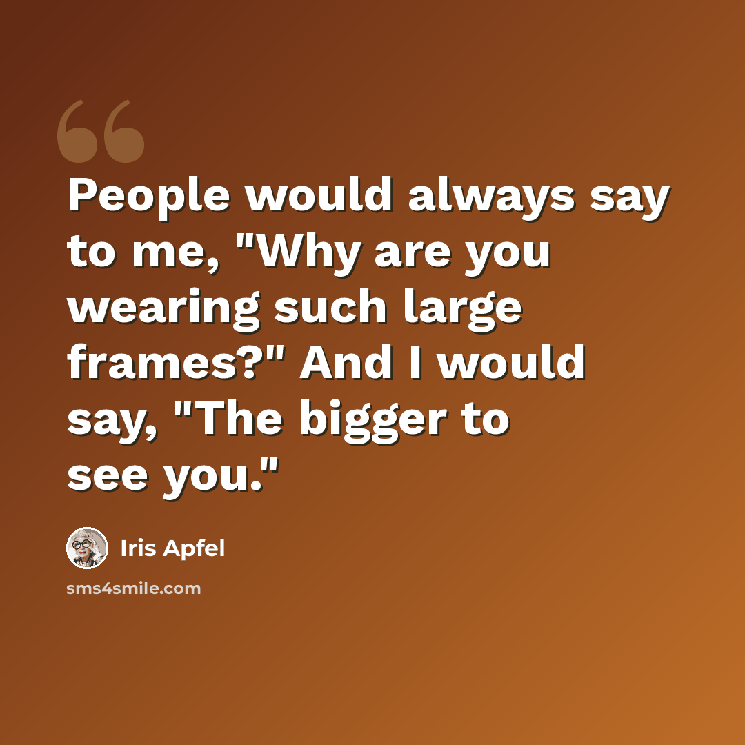 “People would always say to me, "Why are you wearing such large frames?" And I would say, "The bigger to see you."” quote by Iris Apfel