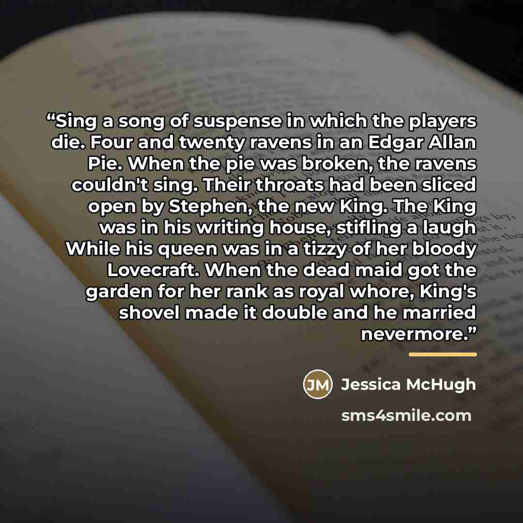 “Sing a song of suspense in which the players die. Four and twenty ravens in an Edgar Allan Pie. When the pie was broken, the ravens couldn't sing. Their throats had been sliced open by Stephen, the new King. The King was in his writing house, stifling a laugh While his queen was in a tizzy of her…” quote by Jessica McHugh