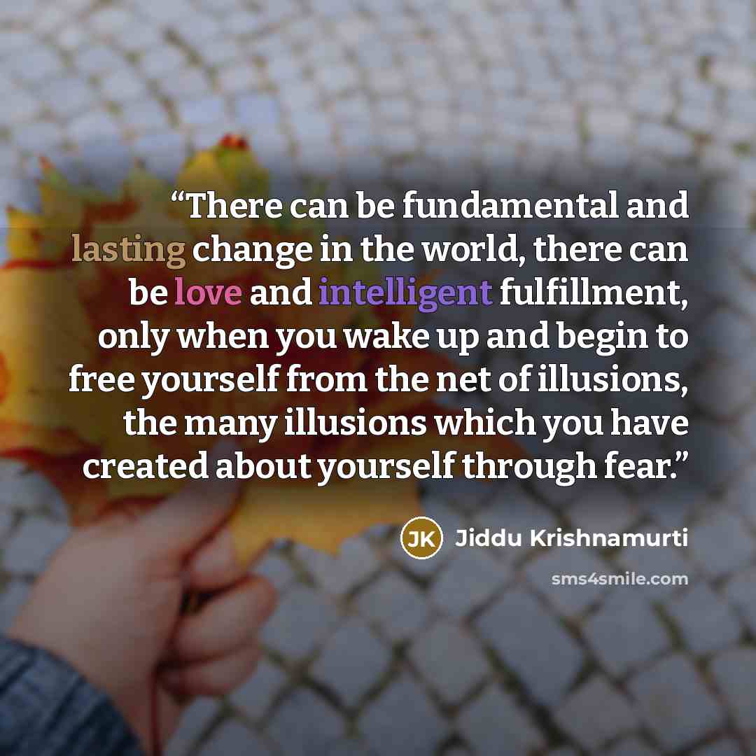 “There can be fundamental and lasting change in the world, there can be love and intelligent fulfillment, only when you wake up and begin to free yourself from the net of illusions, the many illusions which you have created about yourself through fear.” quote by Jiddu Krishnamurti