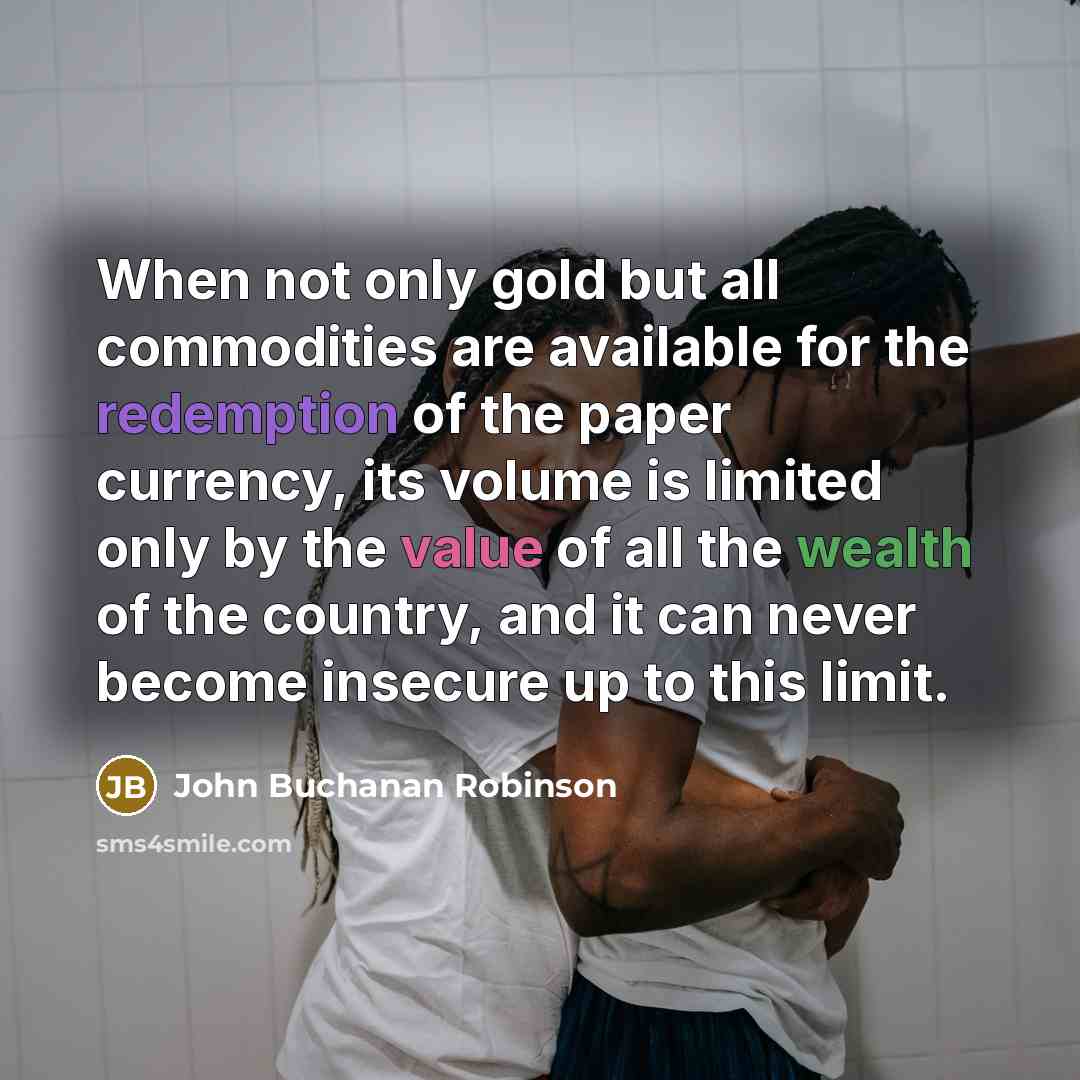 “When not only gold but all commodities are available for the redemption of the paper currency, its volume is limited only by the value of all the wealth of the country, and it can never become insecure up to this limit.” quote by John Buchanan Robinson