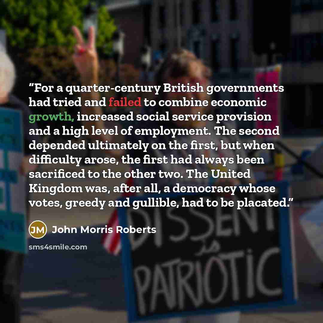 “For a quarter-century British governments had tried and failed to combine economic growth, increased social service provision and a high level of employment. The second depended ultimately on the first, but when difficulty arose, the first had always been sacrificed to the other two. The United…” quote by John Morris Roberts
