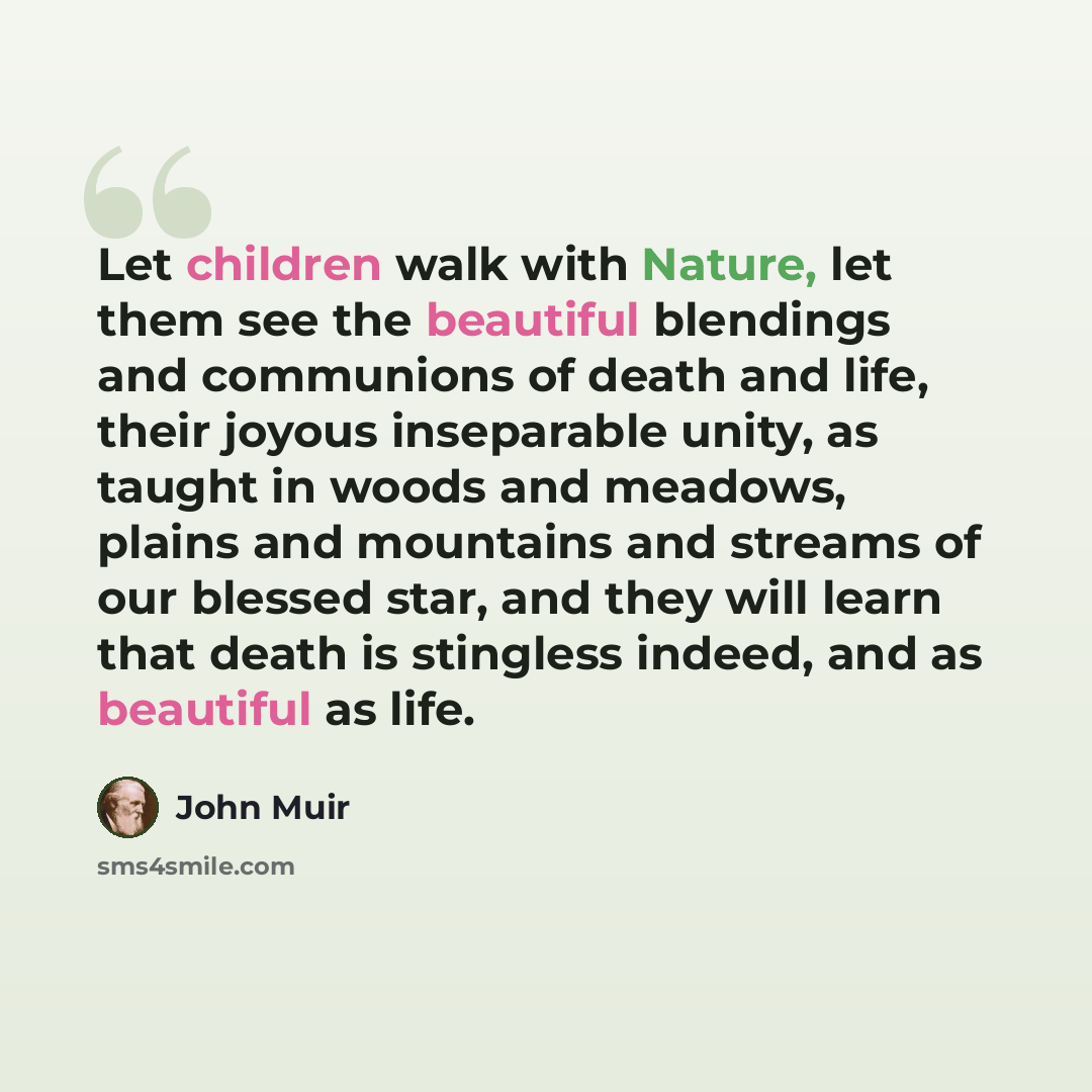 “Let children walk with Nature, let them see the beautiful blendings and communions of death and life, their joyous inseparable unity, as taught in woods and meadows, plains and mountains and streams of our blessed star, and they will learn that death is stingless indeed, and as beautiful as life.” quote by John Muir