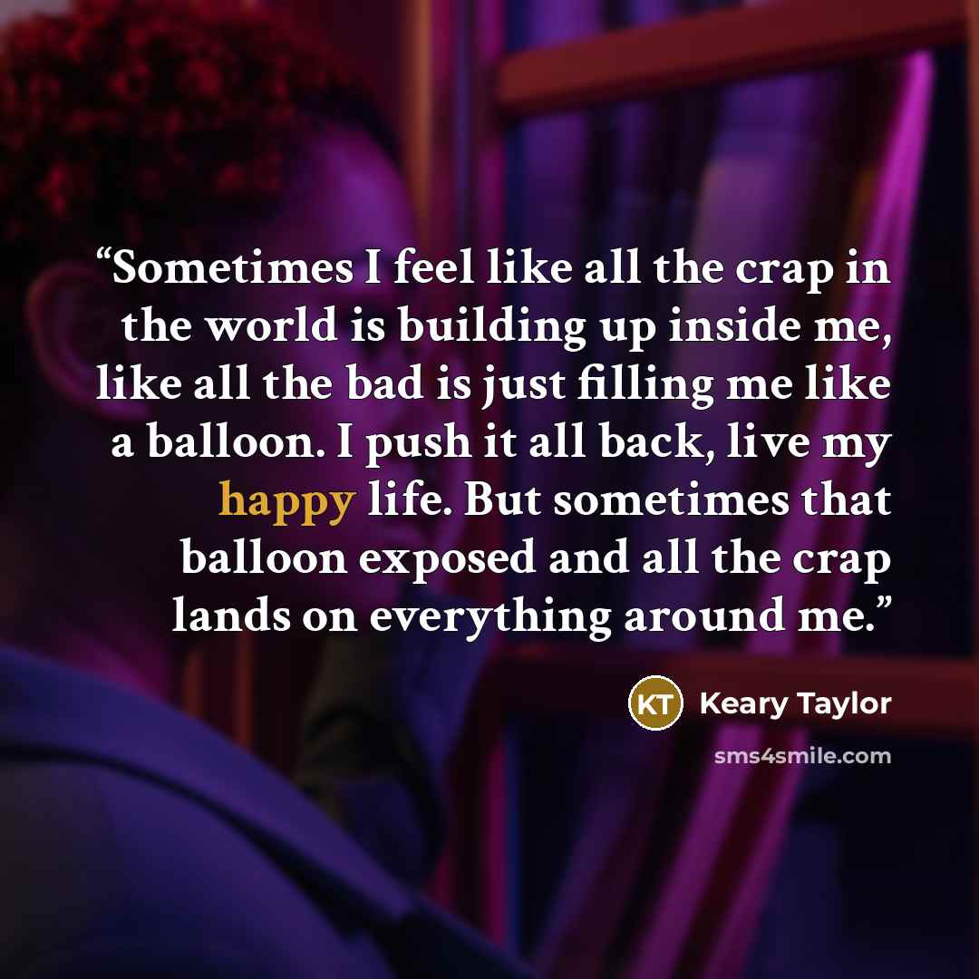 “Sometimes I feel like all the crap in the world is building up inside me, like all the bad is just filling me like a balloon. I push it all back, live my happy life. But sometimes that balloon exposed and all the crap lands on everything around me.” quote by Keary Taylor