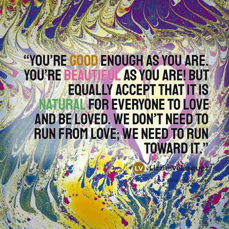 “You’re good enough as you are. You’re beautiful as you are! But equally accept that it is natural for everyone to love and be loved. We don’t need to run from love; we need to run toward it.” quote by Lizzie Velásquez