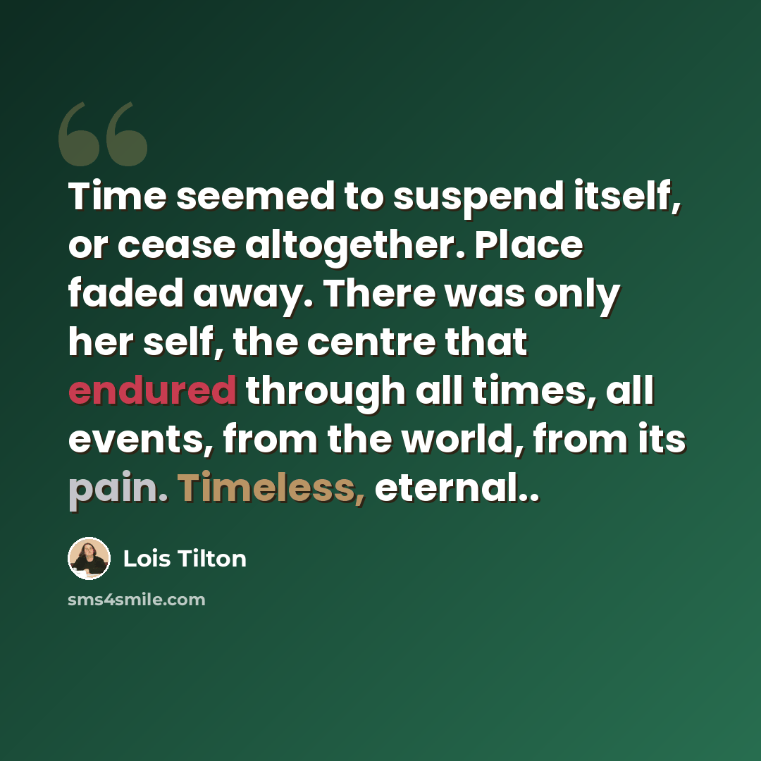 “Time seemed to suspend itself, or cease altogether. Place faded away. There was only her self, the centre that endured through all times, all events, from the world, from its pain. Timeless, eternal..” quote by Lois Tilton