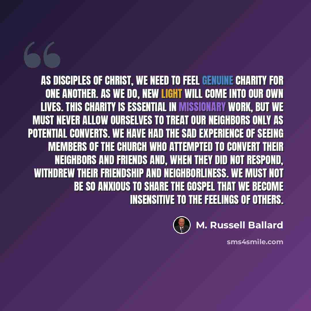“As disciples of Christ, we need to feel genuine charity for one another. As we do, new light will come into our own lives. This charity is essential in missionary work, but we must never allow ourselves to treat our neighbors only as potential converts. We have had the sad experience of seeing…” quote by M. Russell Ballard