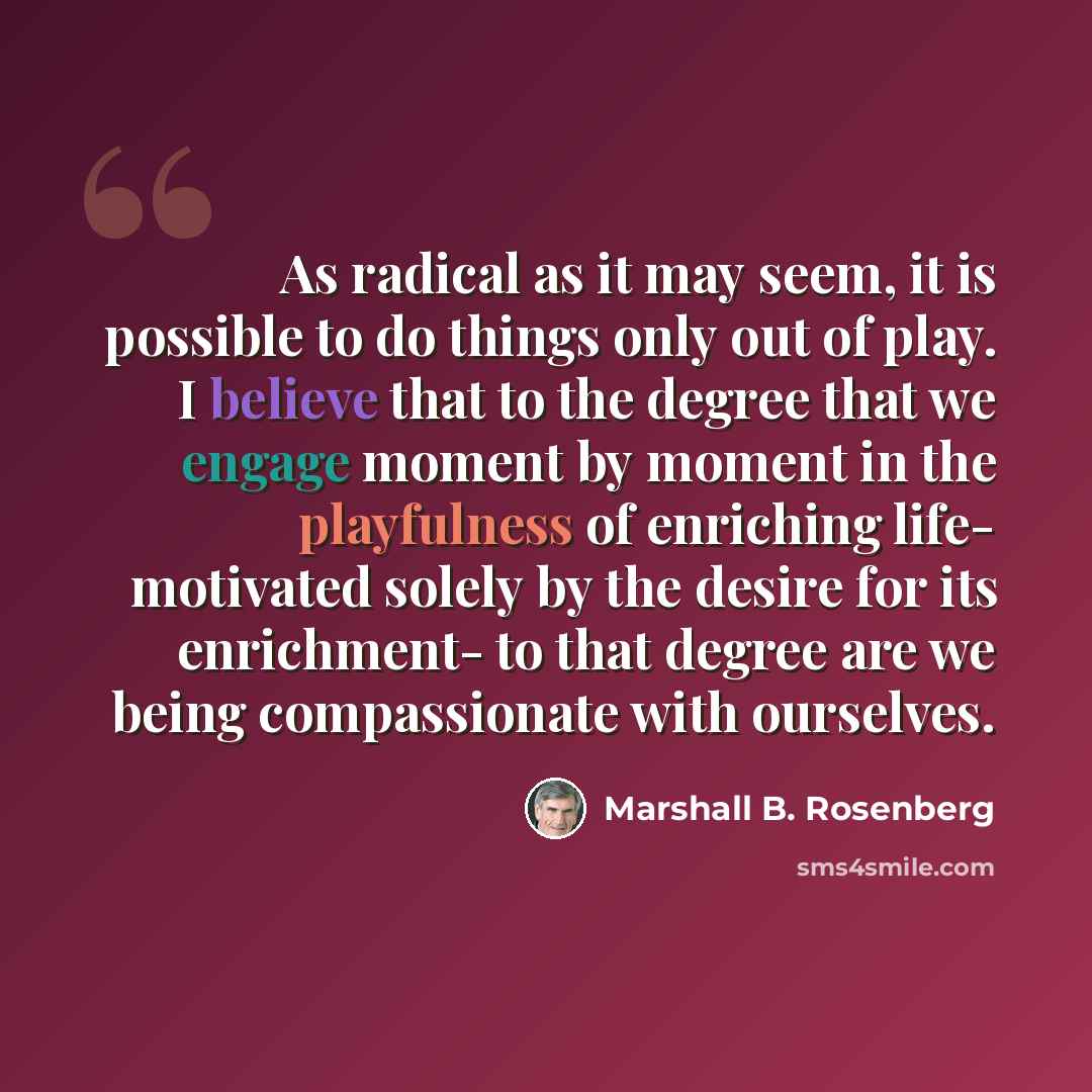 “As radical as it may seem, it is possible to do things only out of play. I believe that to the degree that we engage moment by moment in the playfulness of enriching life- motivated solely by the desire for its enrichment- to that degree are we being compassionate with ourselves.” quote by Marshall B. Rosenberg