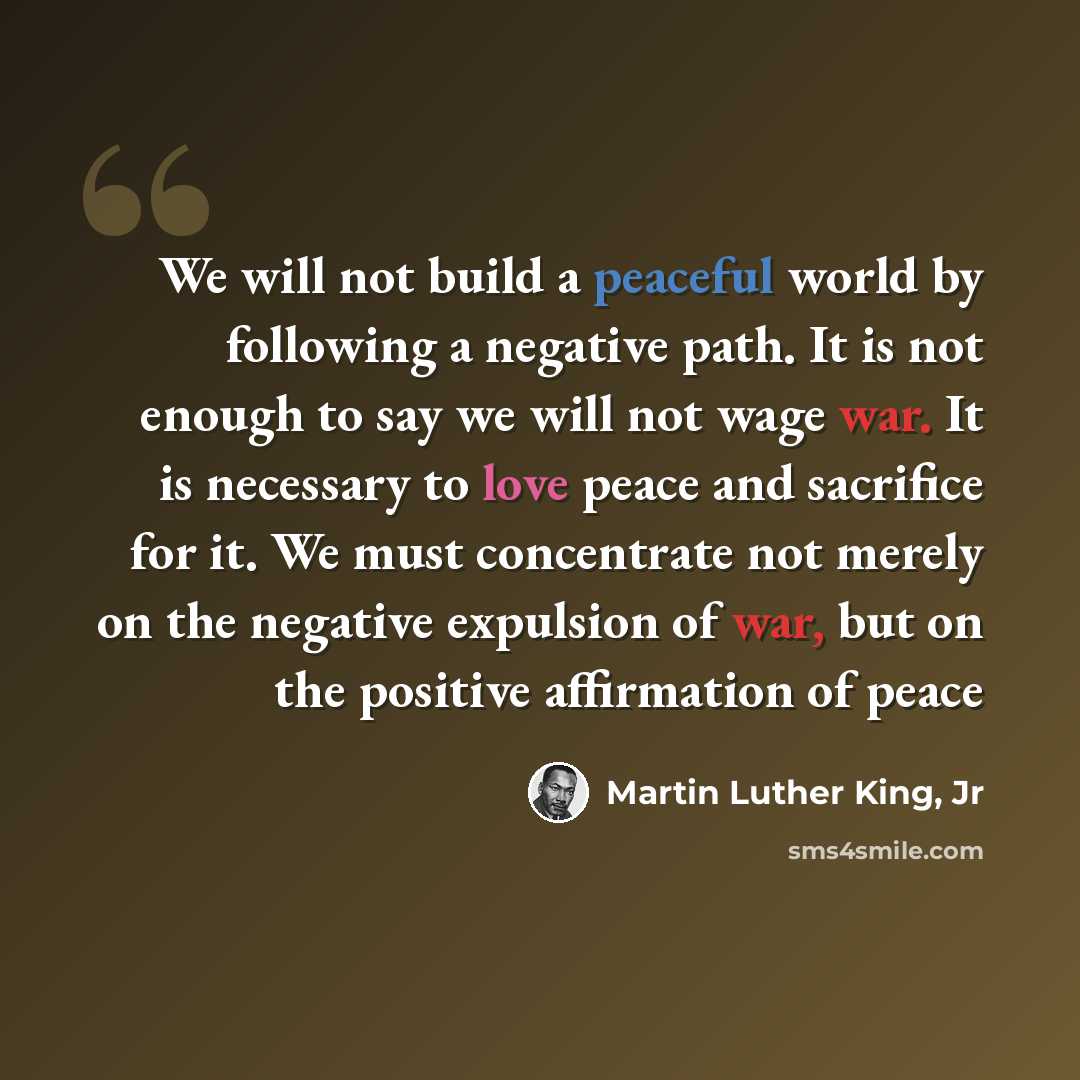 “We will not build a peaceful world by following a negative path. It is not enough to say we will not wage war. It is necessary to love peace and sacrifice for it. We must concentrate not merely on the negative expulsion of war, but on the positive affirmation of peace” quote by Martin Luther King, Jr