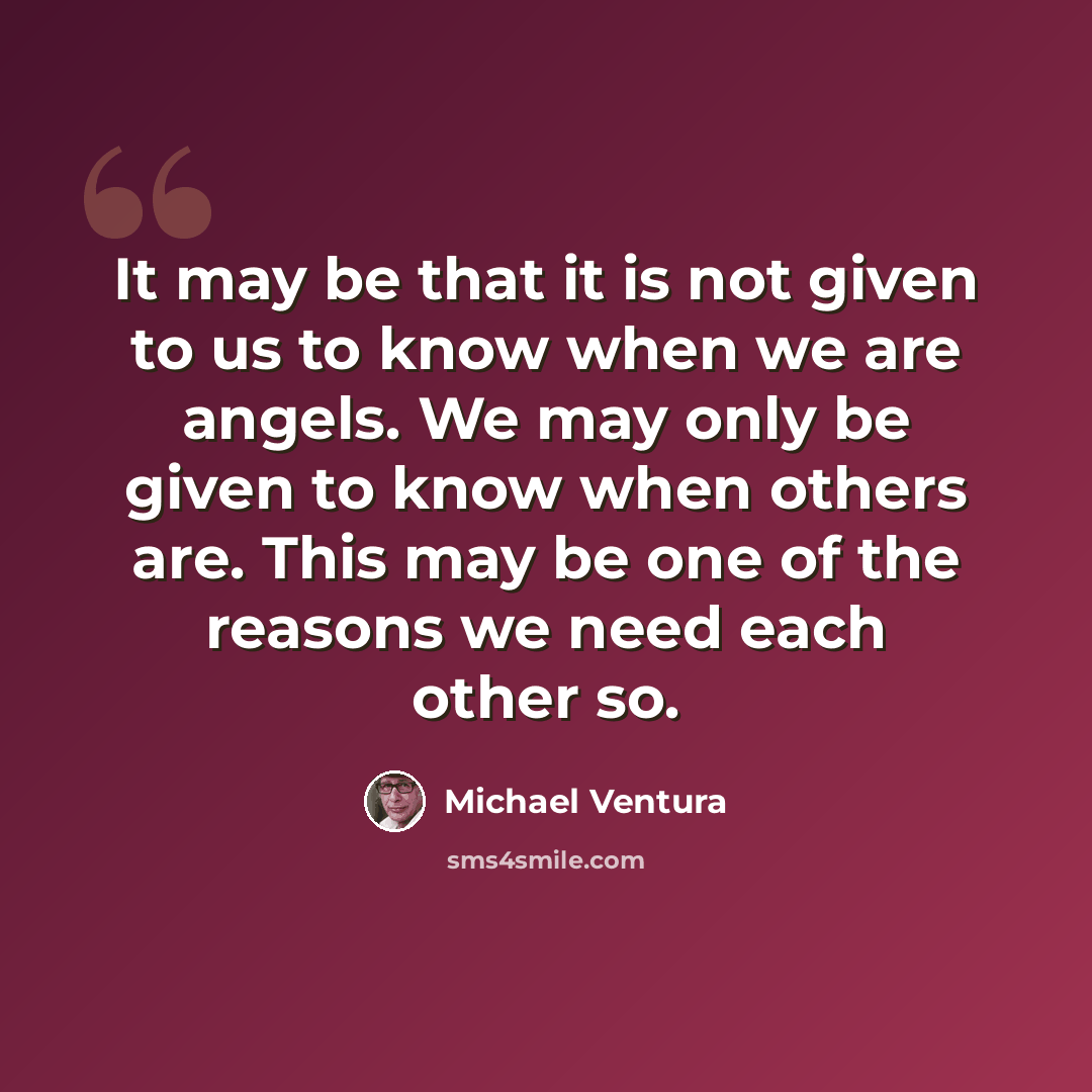 “It may be that it is not given to us to know when we are angels. We may only be given to know when others are. This may be one of the reasons we need each other so.” quote by Michael Ventura