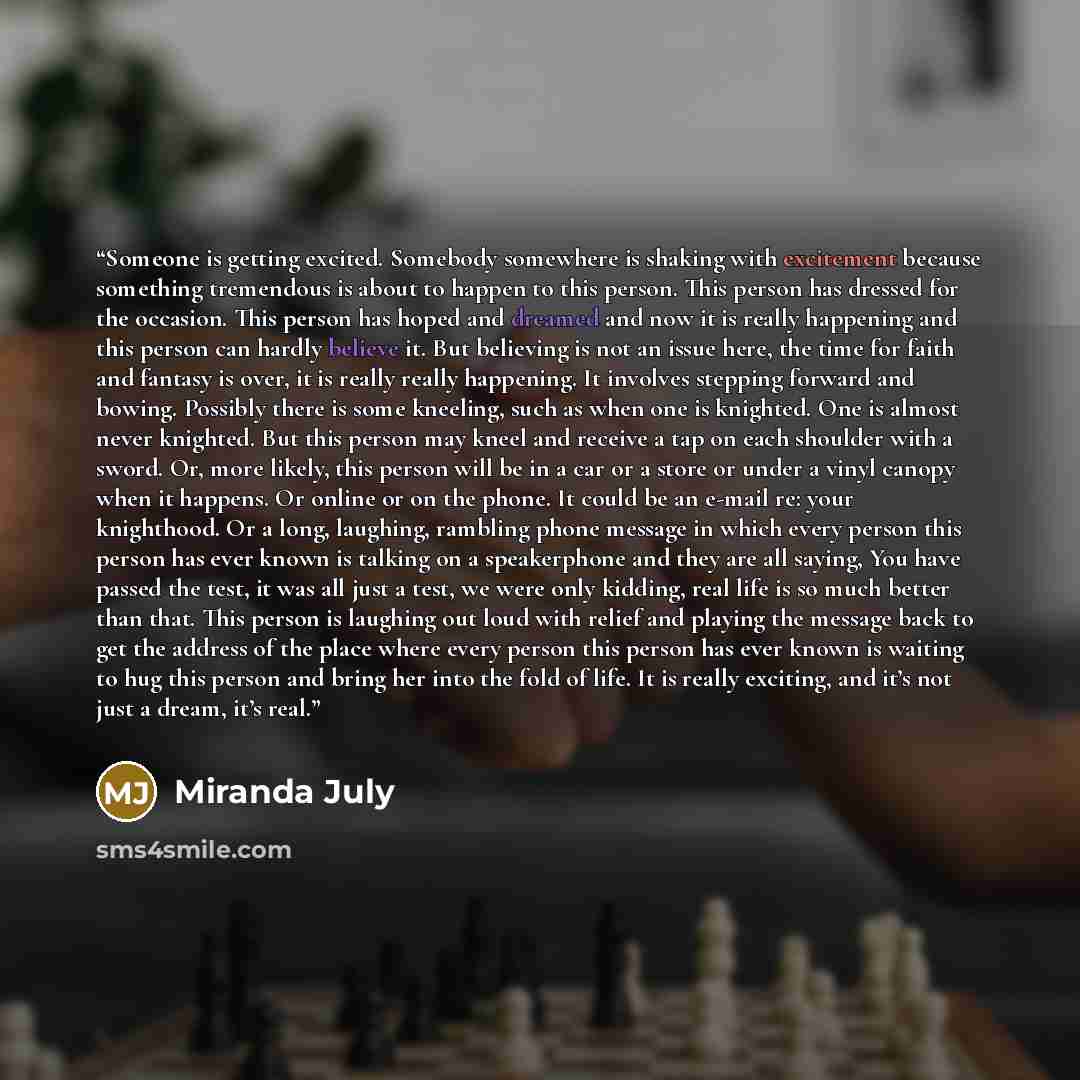 “Someone is getting excited. Somebody somewhere is shaking with excitement because something tremendous is about to happen to this person. This person has dressed for the occasion. This person has hoped and dreamed and now it is really happening and this person can hardly believe it. But believing…” quote by Miranda July