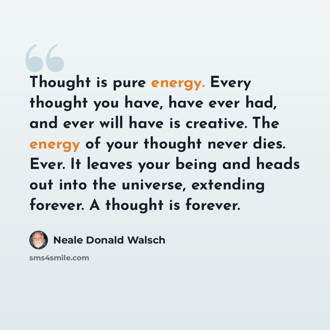 “Thought is pure energy. Every thought you have, have ever had, and ever will have is creative. The energy of your thought never dies. Ever. It leaves your being and heads out into the universe, extending forever. A thought is forever.” quote by Neale Donald Walsch
