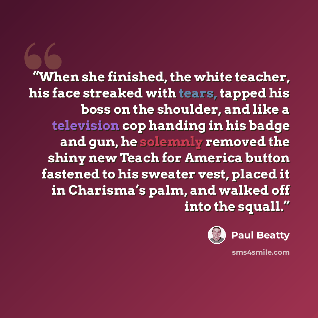 “When she finished, the white teacher, his face streaked with tears, tapped his boss on the shoulder, and like a television cop handing in his badge and gun, he solemnly removed the shiny new Teach for America button fastened to his sweater vest, placed it in Charisma’s palm, and walked off into…” quote by Paul Beatty