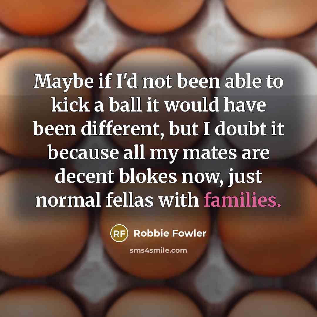 “Maybe if I'd not been able to kick a ball it would have been different, but I doubt it because all my mates are decent blokes now, just normal fellas with families.” quote by Robbie Fowler