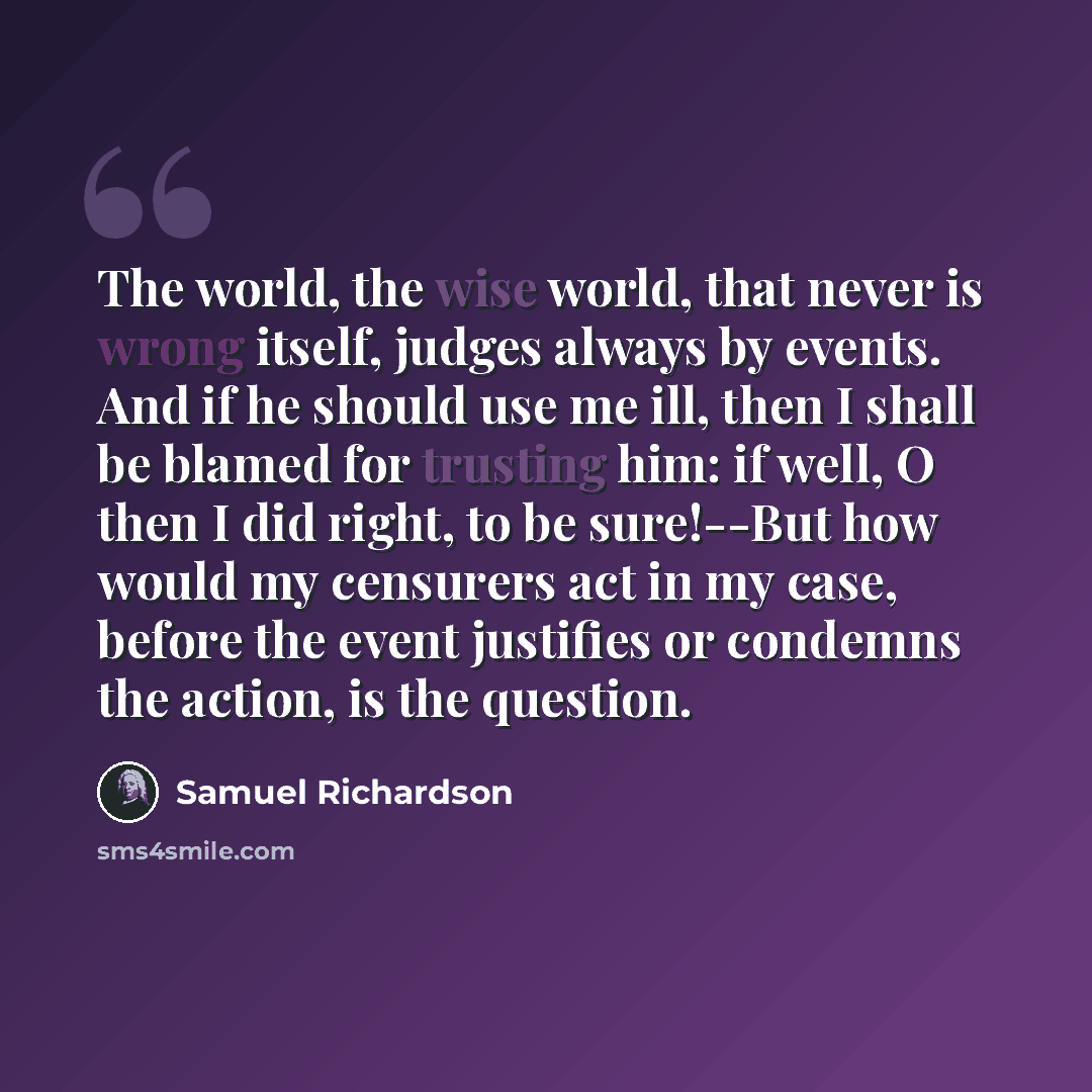 “The world, the wise world, that never is wrong itself, judges always by events. And if he should use me ill, then I shall be blamed for trusting him: if well, O then I did right, to be sure!--But how would my censurers act in my case, before the event justifies or condemns the action, is the…” quote by Samuel Richardson