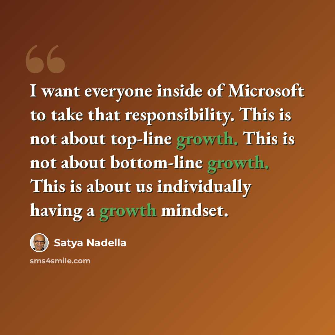 “I want everyone inside of Microsoft to take that responsibility. This is not about top-line growth. This is not about bottom-line growth. This is about us individually having a growth mindset.” quote by Satya Nadella