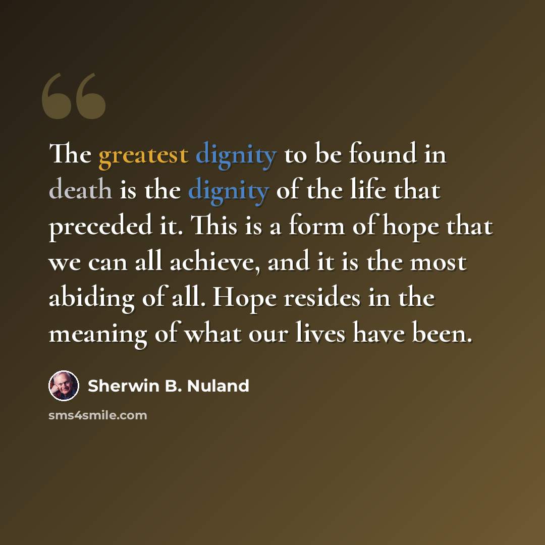 “The greatest dignity to be found in death is the dignity of the life that preceded it. This is a form of hope that we can all achieve, and it is the most abiding of all. Hope resides in the meaning of what our lives have been.” quote by Sherwin B. Nuland
