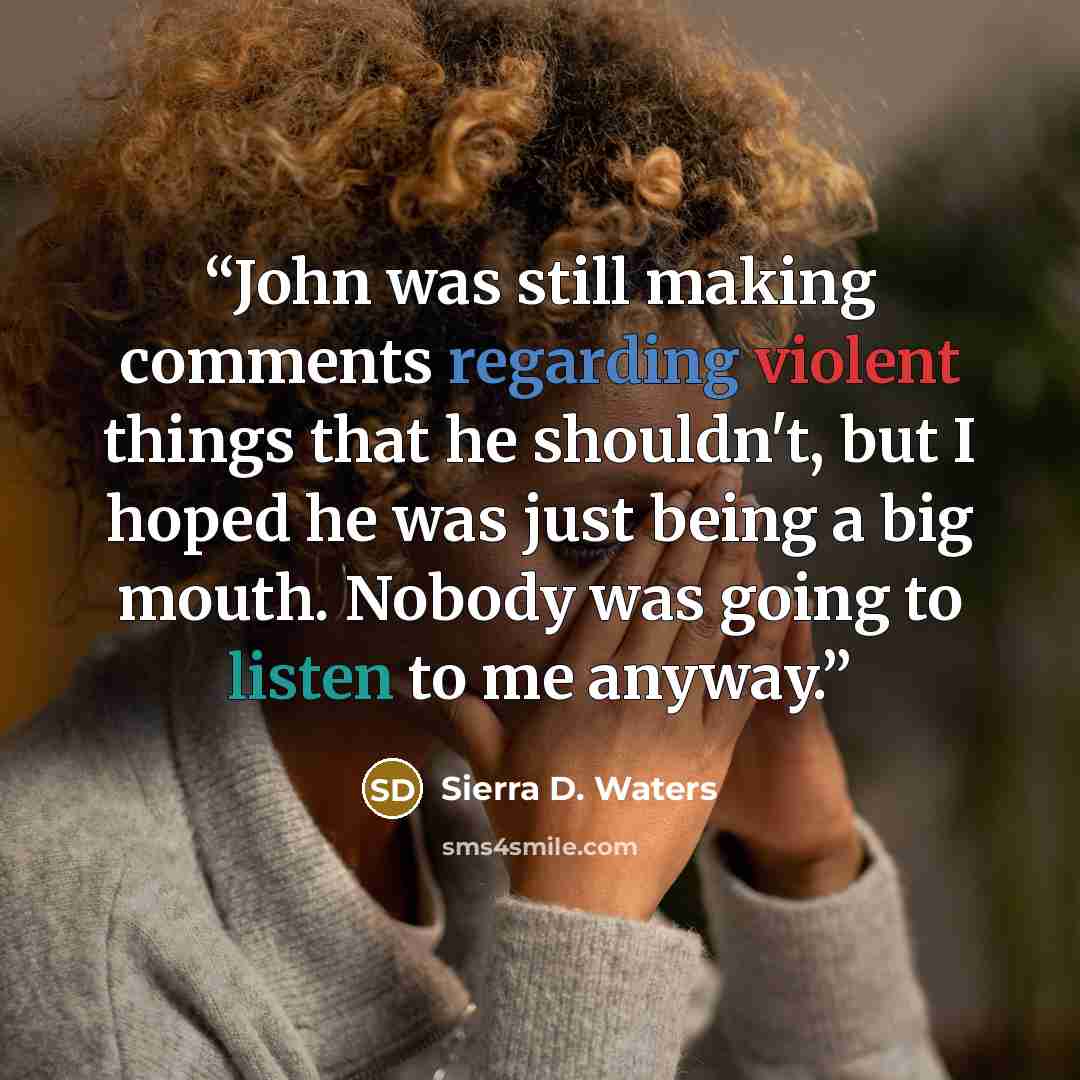 “John was still making comments regarding violent things that he shouldn't, but I hoped he was just being a big mouth. Nobody was going to listen to me anyway.” quote by Sierra D. Waters