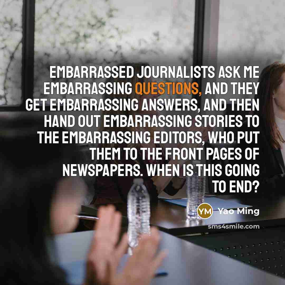 “Embarrassed journalists ask me embarrassing questions, and they get embarrassing answers, and then hand out embarrassing stories to the embarrassing editors, who put them to the front pages of newspapers. When is this going to end?” quote by Yao Ming