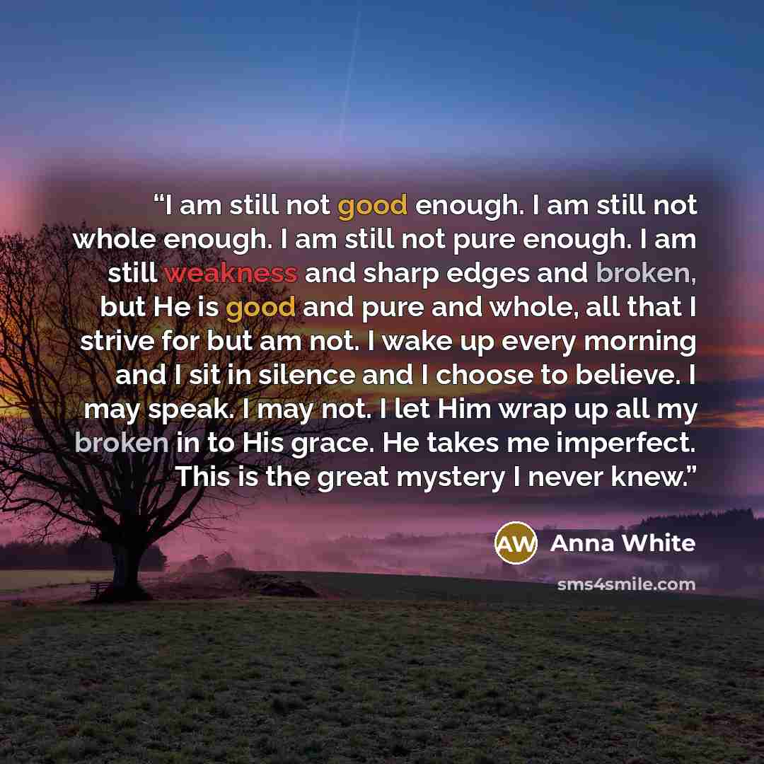“I am still not good enough. I am still not whole enough. I am still not pure enough. I am still weakness and sharp edges and broken, but He is good and pure and whole, all that I strive for but am not. I wake up every morning and I sit in silence and I choose to believe. I may speak. I may not. I…” quote by Anna White