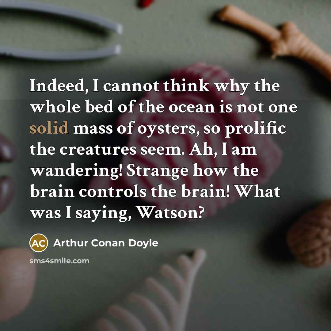 “Indeed, I cannot think why the whole bed of the ocean is not one solid mass of oysters, so prolific the creatures seem. Ah, I am wandering! Strange how the brain controls the brain! What was I saying, Watson?” quote by Arthur Conan Doyle
