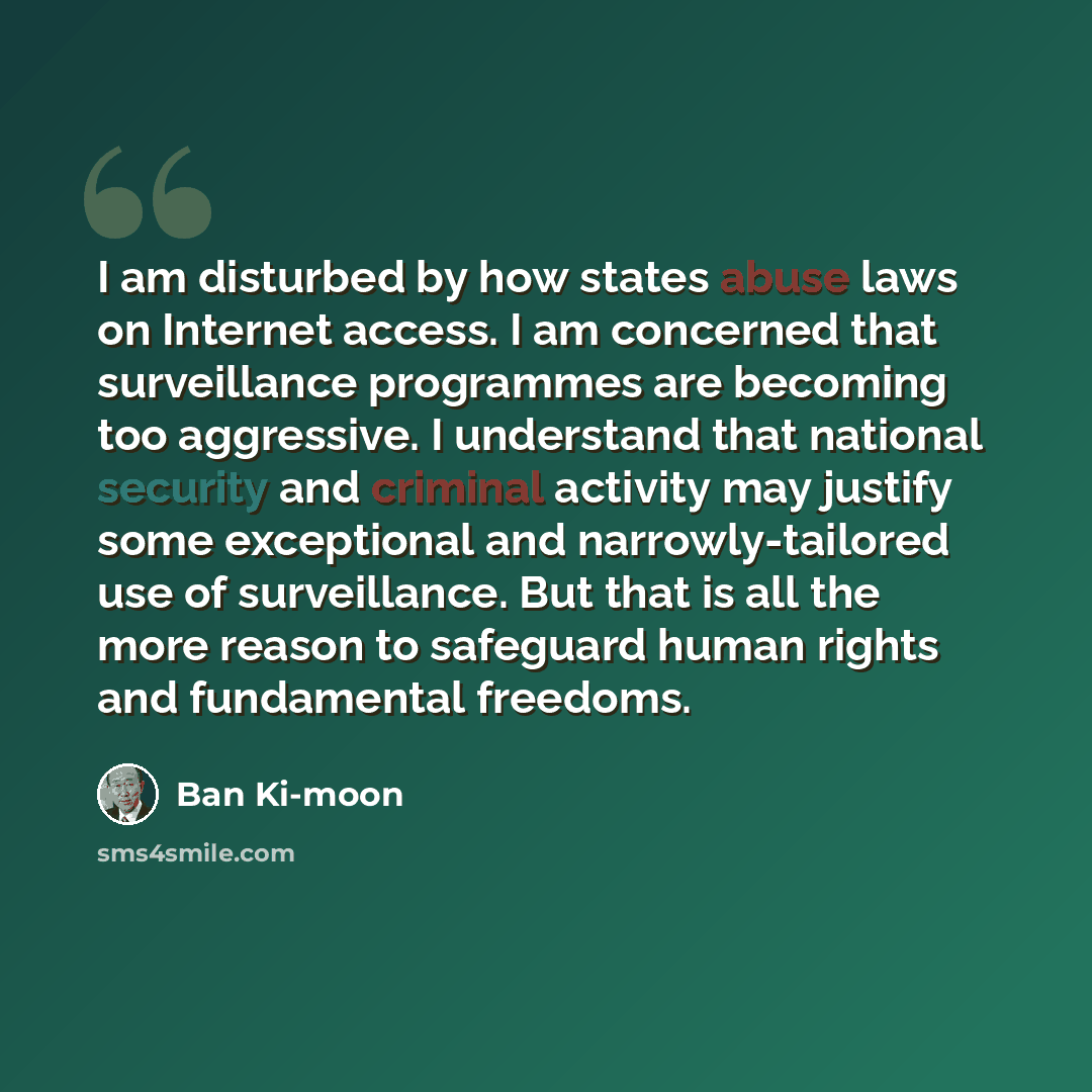 “I am disturbed by how states abuse laws on Internet access. I am concerned that surveillance programmes are becoming too aggressive. I understand that national security and criminal activity may justify some exceptional and narrowly-tailored use of surveillance. But that is all the more reason to…” quote by Ban Ki-moon