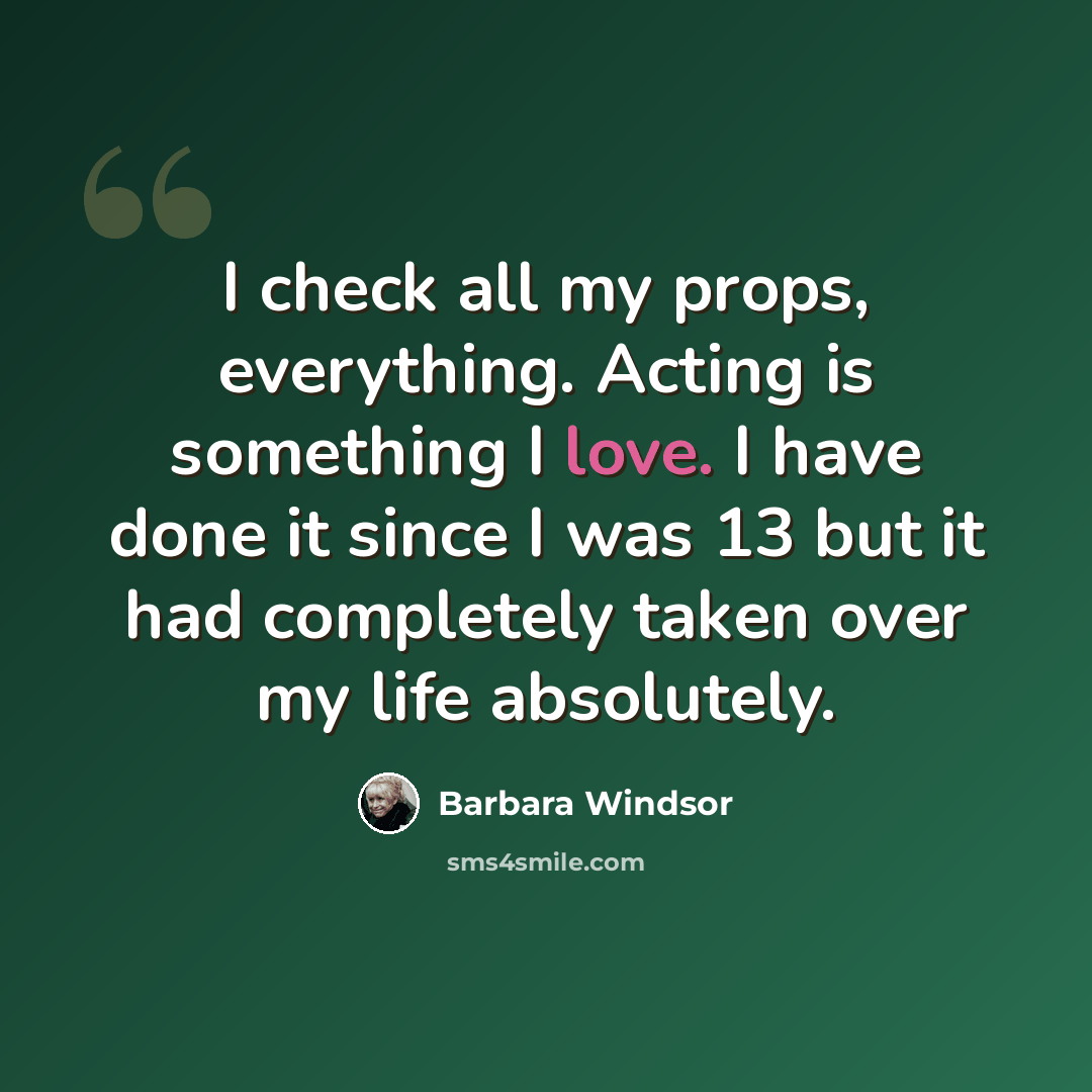 “I check all my props, everything. Acting is something I love. I have done it since I was 13 but it had completely taken over my life absolutely.” quote by Barbara Windsor