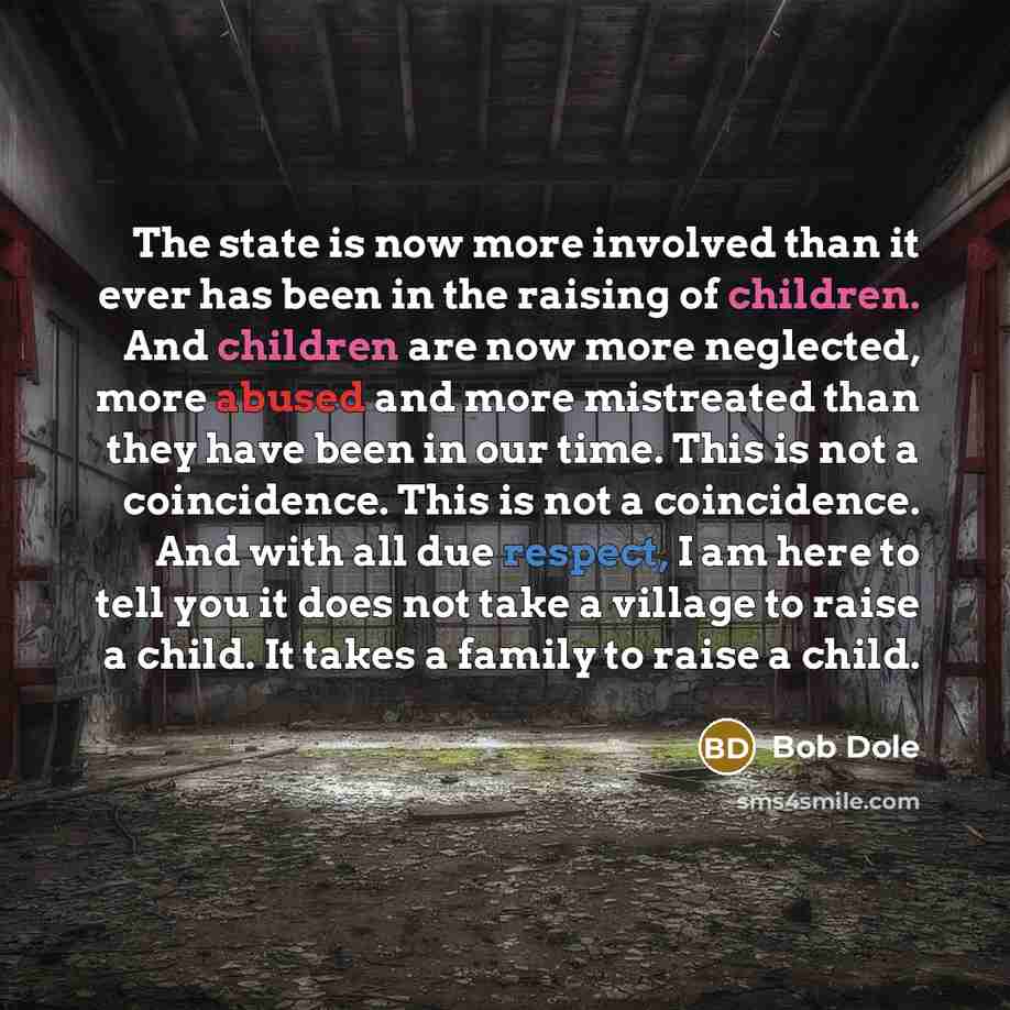 “The state is now more involved than it ever has been in the raising of children. And children are now more neglected, more abused and more mistreated than they have been in our time. This is not a coincidence. This is not a coincidence. And with all due respect, I am here to tell you it does not…” quote by Bob Dole