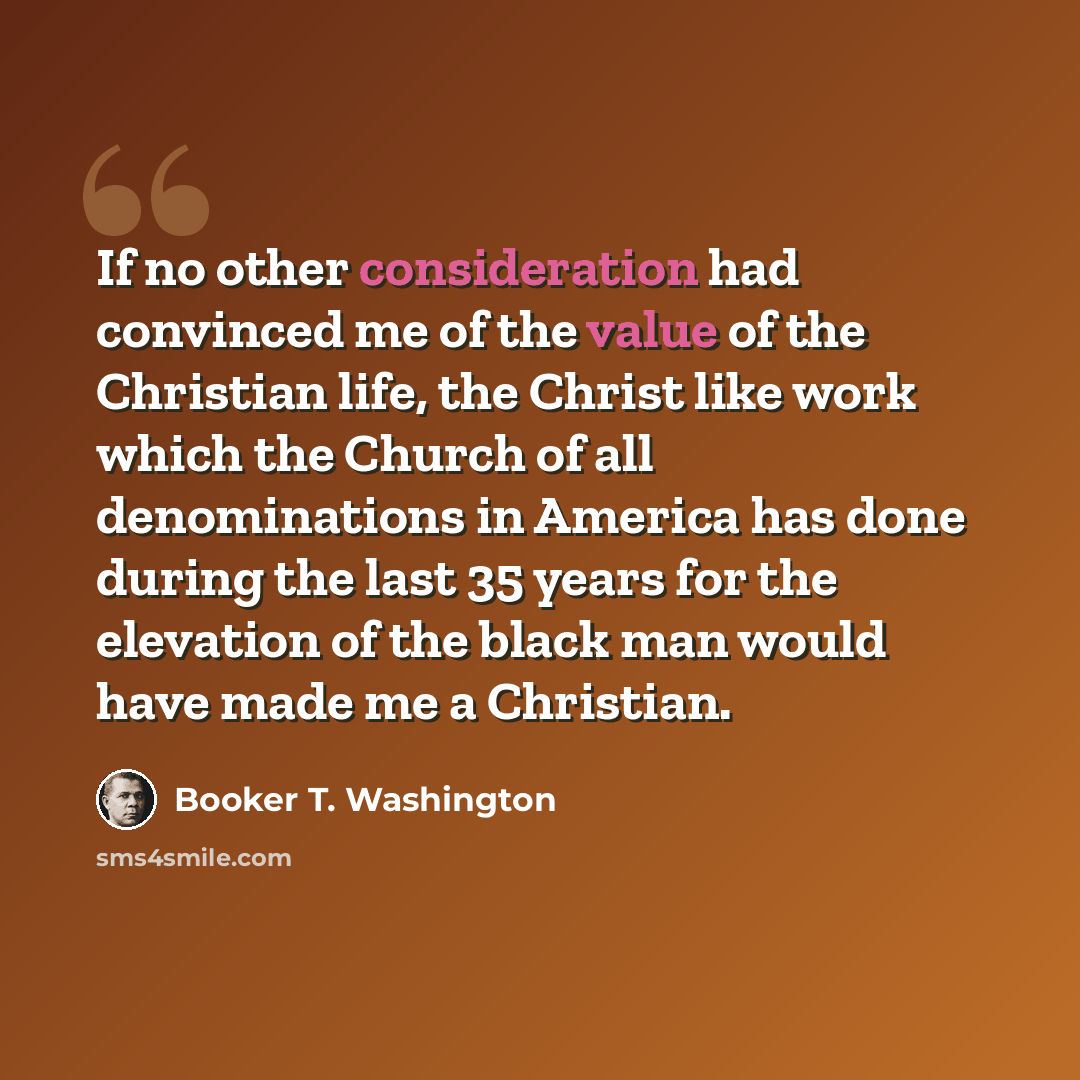 “If no other consideration had convinced me of the value of the Christian life, the Christ like work which the Church of all denominations in America has done during the last 35 years for the elevation of the black man would have made me a Christian.” quote by Booker T. Washington