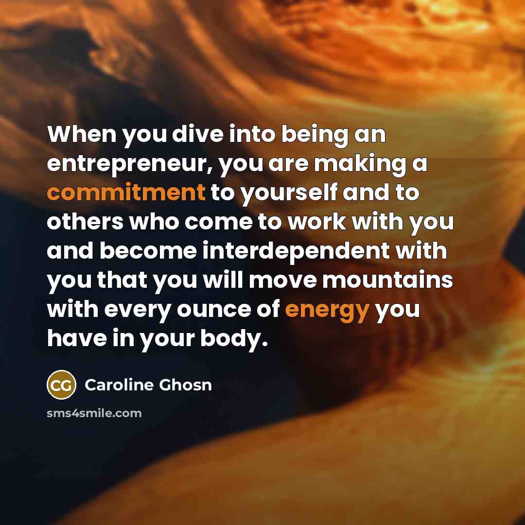 “When you dive into being an entrepreneur, you are making a commitment to yourself and to others who come to work with you and become interdependent with you that you will move mountains with every ounce of energy you have in your body.” quote by Caroline Ghosn