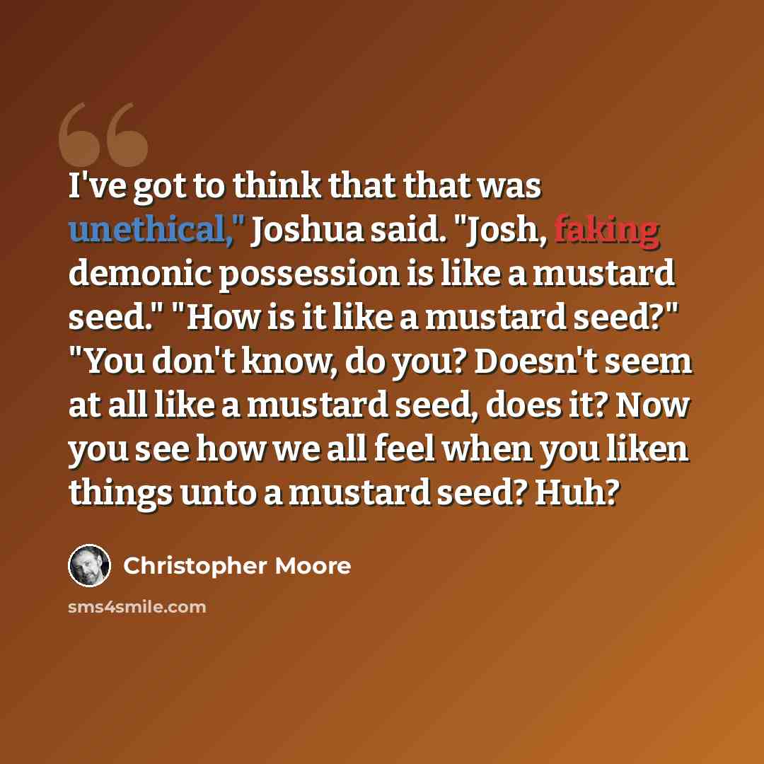“I've got to think that that was unethical," Joshua said. "Josh, faking demonic possession is like a mustard seed." "How is it like a mustard seed?" "You don't know, do you? Doesn't seem at all like a mustard seed, does it? Now you see how we all feel when you liken things unto a mustard seed? Huh?” quote by Christopher Moore