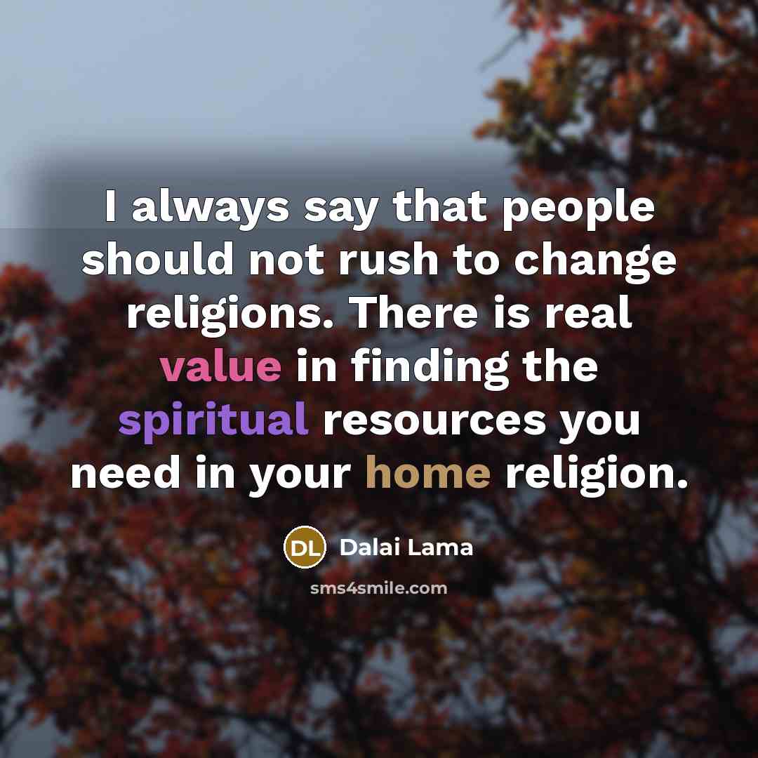 “I always say that people should not rush to change religions. There is real value in finding the spiritual resources you need in your home religion.” quote by Dalai Lama