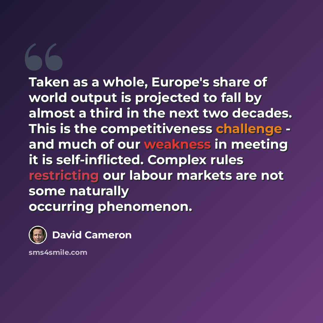 “Taken as a whole, Europe's share of world output is projected to fall by almost a third in the next two decades. This is the competitiveness challenge - and much of our weakness in meeting it is self-inflicted. Complex rules restricting our labour markets are not some naturally occurring phenomenon.” quote by David Cameron