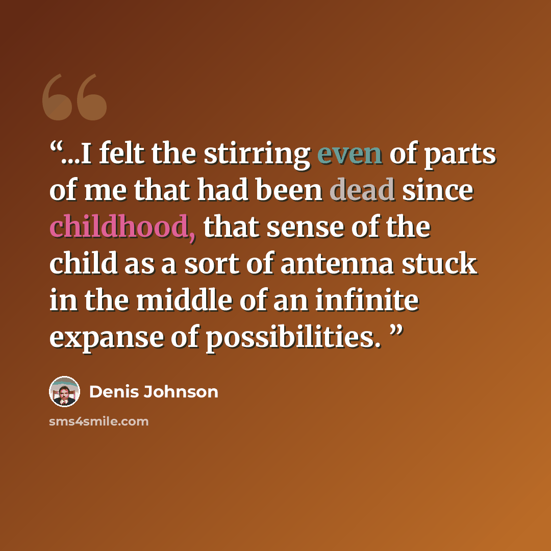 “...I felt the stirring even of parts of me that had been dead since childhood, that sense of the child as a sort of antenna stuck in the middle of an infinite expanse of possibilities.” quote by Denis Johnson