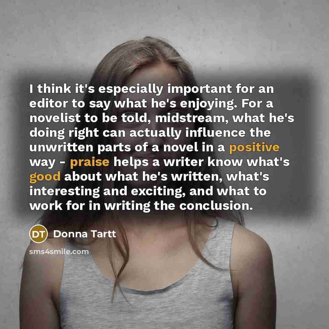 “I think it's especially important for an editor to say what he's enjoying. For a novelist to be told, midstream, what he's doing right can actually influence the unwritten parts of a novel in a positive way - praise helps a writer know what's good about what he's written, what's interesting and…” quote by Donna Tartt