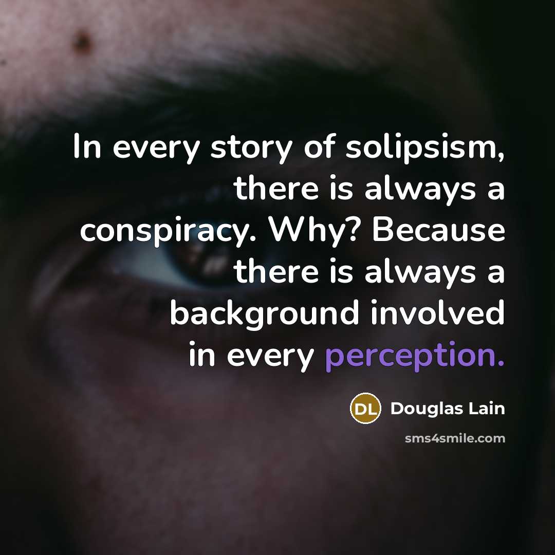 “In every story of solipsism, there is always a conspiracy. Why? Because there is always a background involved in every perception.” quote by Douglas Lain