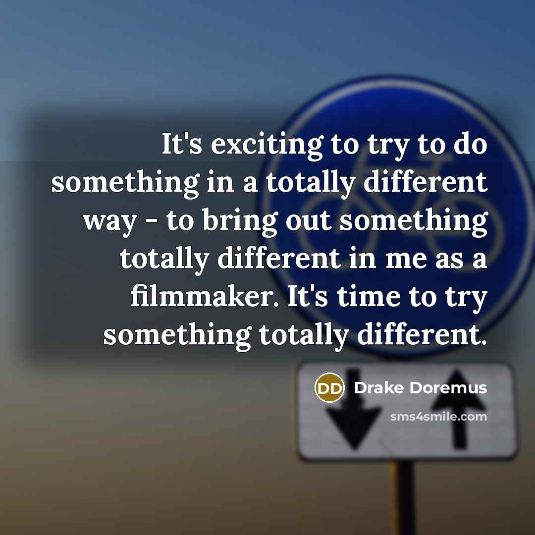 “It's exciting to try to do something in a totally different way - to bring out something totally different in me as a filmmaker. It's time to try something totally different.” quote by Drake Doremus