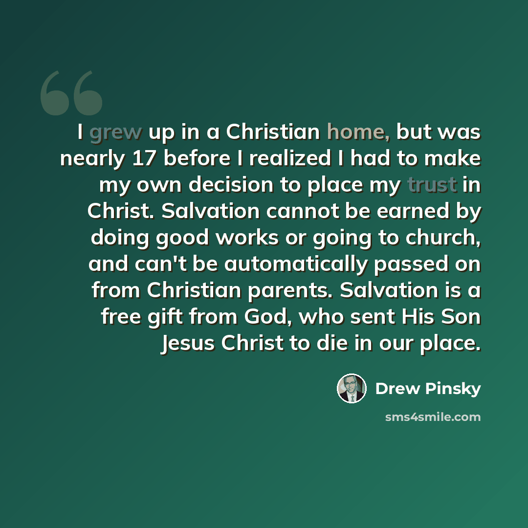 “I grew up in a Christian home, but was nearly 17 before I realized I had to make my own decision to place my trust in Christ. Salvation cannot be earned by doing good works or going to church, and can't be automatically passed on from Christian parents. Salvation is a free gift from God, who sent…” quote by Drew Pinsky