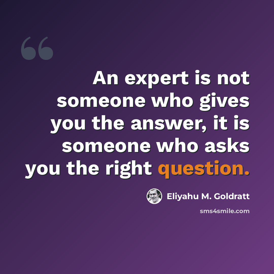 “An expert is not someone who gives you the answer, it is someone who asks you the right question.” quote by Eliyahu M. Goldratt