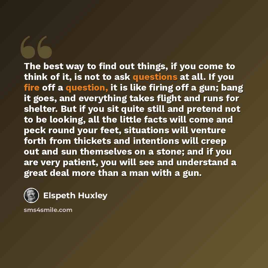 “The best way to find out things, if you come to think of it, is not to ask questions at all. If you fire off a question, it is like firing off a gun; bang it goes, and everything takes flight and runs for shelter. But if you sit quite still and pretend not to be looking, all the little facts will…” quote by Elspeth Huxley
