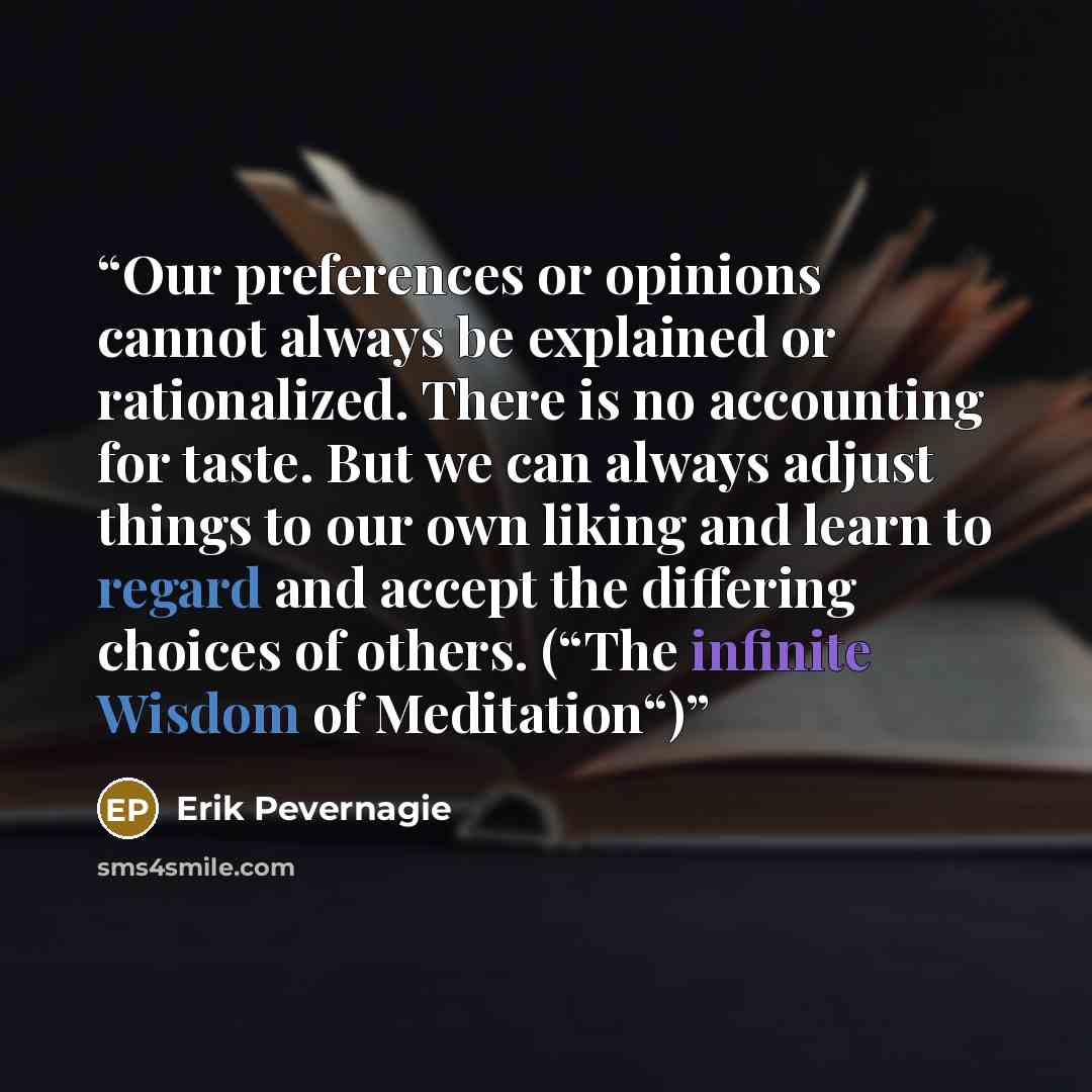 “Our preferences or opinions cannot always be explained or rationalized. There is no accounting for taste. But we can always adjust things to our own liking and learn to regard and accept the differing choices of others. (“The infinite Wisdom of Meditation“)” quote by Erik Pevernagie
