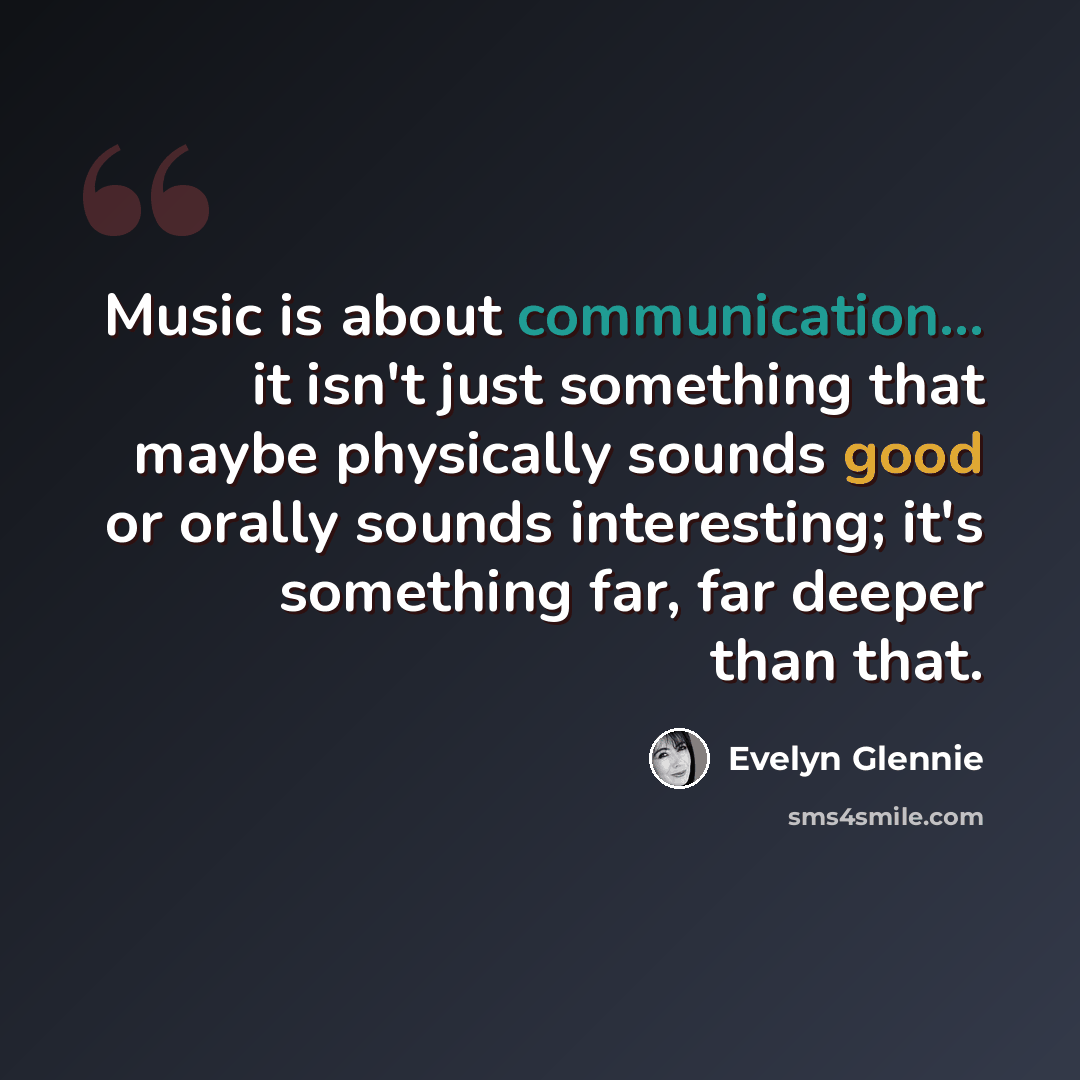 “Music is about communication... it isn't just something that maybe physically sounds good or orally sounds interesting; it's something far, far deeper than that.” quote by Evelyn Glennie