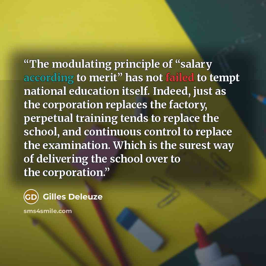 “The modulating principle of “salary according to merit” has not failed to tempt national education itself. Indeed, just as the corporation replaces the factory, perpetual training tends to replace the school, and continuous control to replace the examination. Which is the surest way of delivering…” quote by Gilles Deleuze