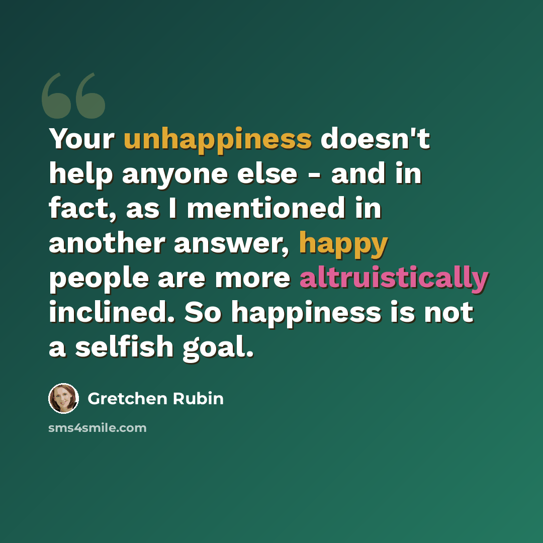 “Your unhappiness doesn't help anyone else - and in fact, as I mentioned in another answer, happy people are more altruistically inclined. So happiness is not a selfish goal.” quote by Gretchen Rubin