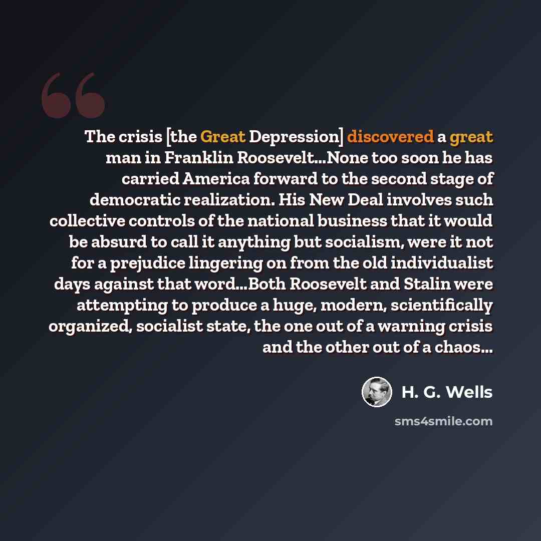 “The crisis [the Great Depression] discovered a great man in Franklin Roosevelt...None too soon he has carried America forward to the second stage of democratic realization. His New Deal involves such collective controls of the national business that it would be absurd to call it anything but…” quote by H. G. Wells